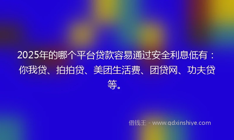 2025年的哪个平台贷款容易通过安全利息低有：你我贷、拍拍贷、美团生活费、团贷网、功夫贷等。