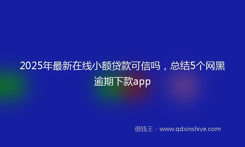 2025年最新在线小额贷款可信吗，总结5个网黑逾期下款app