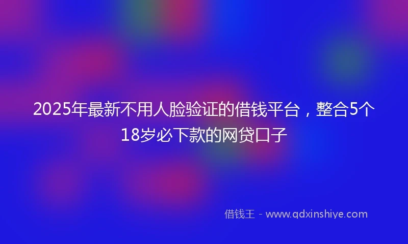 2025年最新不用人脸验证的借钱平台，整合5个18岁必下款的网贷口子