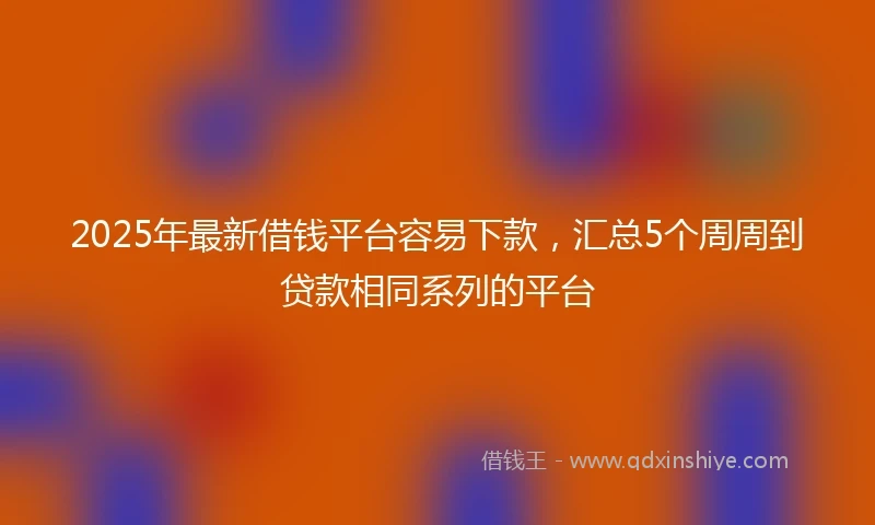 2025年最新借钱平台容易下款，汇总5个周周到贷款相同系列的平台