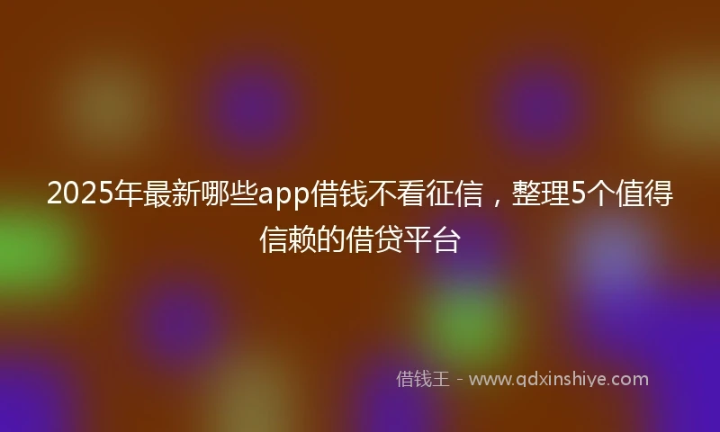 2025年最新哪些app借钱不看征信，整理5个值得信赖的借贷平台