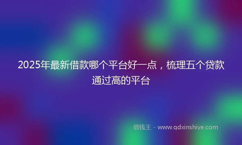 2025年最新借款哪个平台好一点，梳理五个贷款通过高的平台
