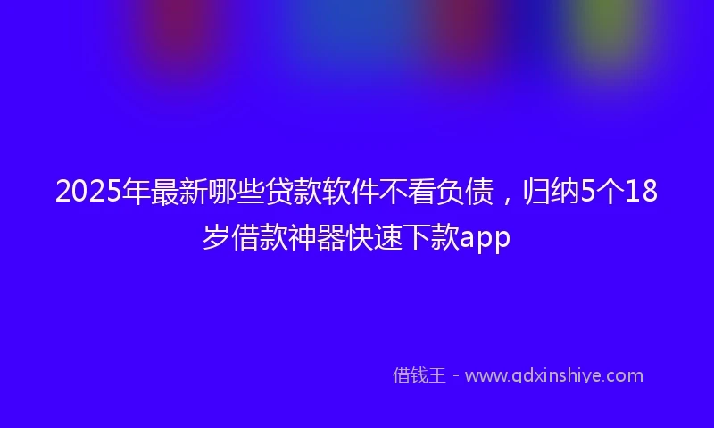 2025年最新哪些贷款软件不看负债，归纳5个18岁借款神器快速下款app