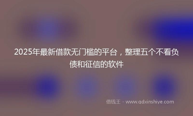 2025年最新借款无门槛的平台，整理五个不看负债和征信的软件