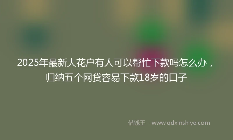 2025年最新大花户有人可以帮忙下款吗怎么办,归纳五个网贷容易下款18岁的口子