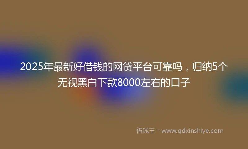 2025年最新好借钱的网贷平台可靠吗，归纳5个无视黑白下款8000左右的口子