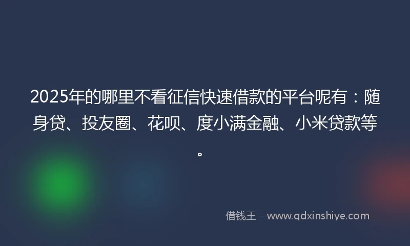2025年的哪里不看征信快速借款的平台呢有：随身贷、投友圈、花呗、度小满金融、小米贷款等。
