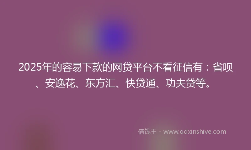 2025年的容易下款的网贷平台不看征信有：省呗、安逸花、东方汇、快贷通、功夫贷等。
