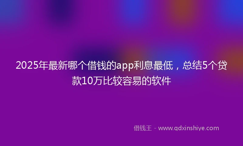 2025年最新哪个借钱的app利息最低，总结5个贷款10万比较容易的软件