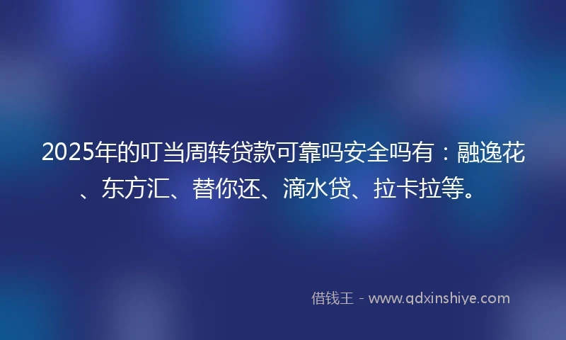 2025年的叮当周转贷款可靠吗安全吗有：融逸花、东方汇、替你还、滴水贷、拉卡拉等。