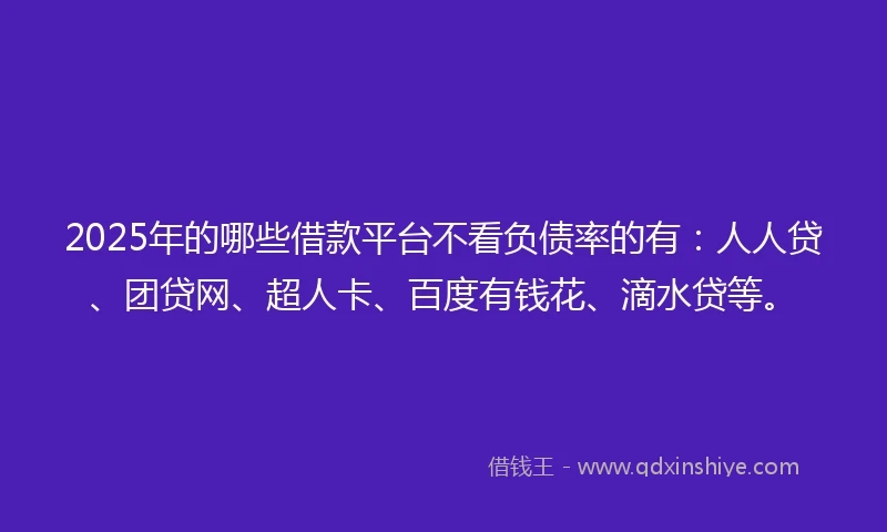 2025年的哪些借款平台不看负债率的有：人人贷、团贷网、超人卡、百度有钱花、滴水贷等。