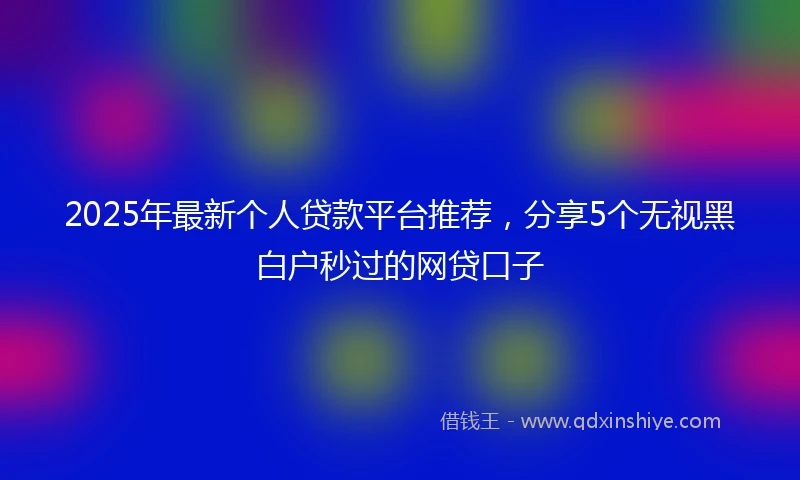 2025年最新个人贷款平台推荐，分享5个无视黑白户秒过的网贷口子