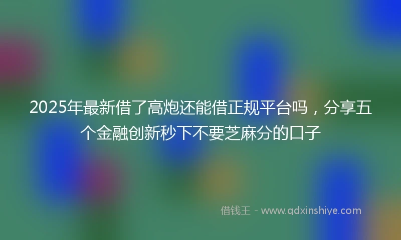 2025年最新借了高炮还能借正规平台吗，分享五个金融创新秒下不要芝麻分的口子