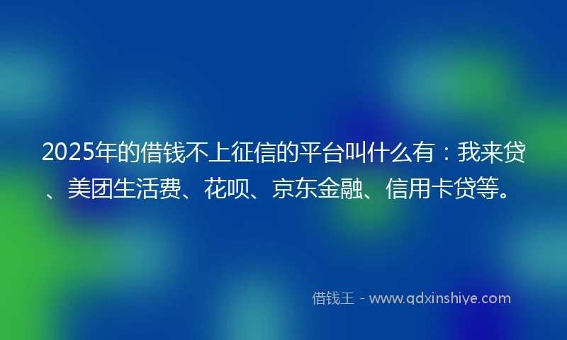 2025年的借钱不上征信的平台叫什么有：我来贷、美团生活费、花呗、京东金融、信用卡贷等。