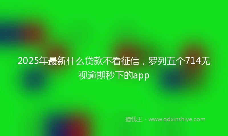 2025年最新什么贷款不看征信，罗列五个714无视逾期秒下的app