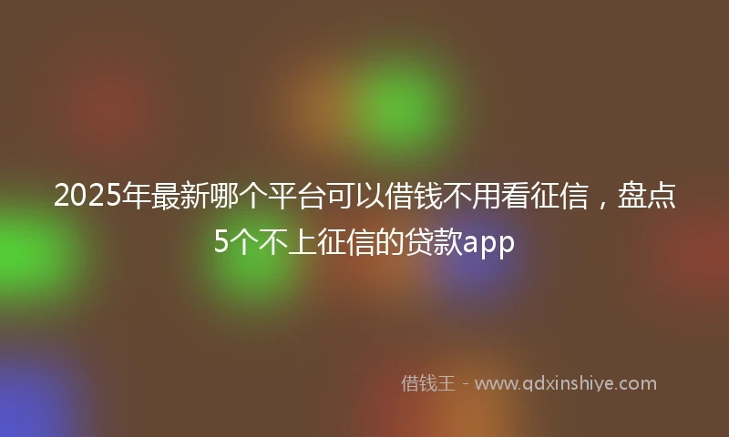 2025年最新哪个平台可以借钱不用看征信，盘点5个不上征信的贷款app
