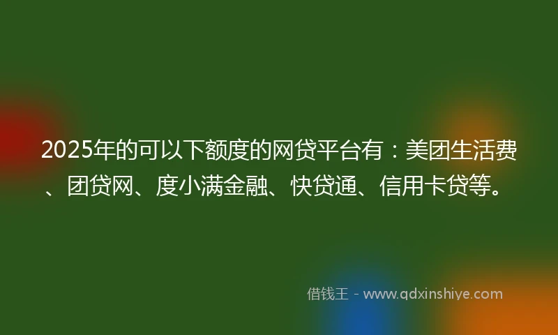 2025年的可以下额度的网贷平台有：美团生活费、团贷网、度小满金融、快贷通、信用卡贷等。