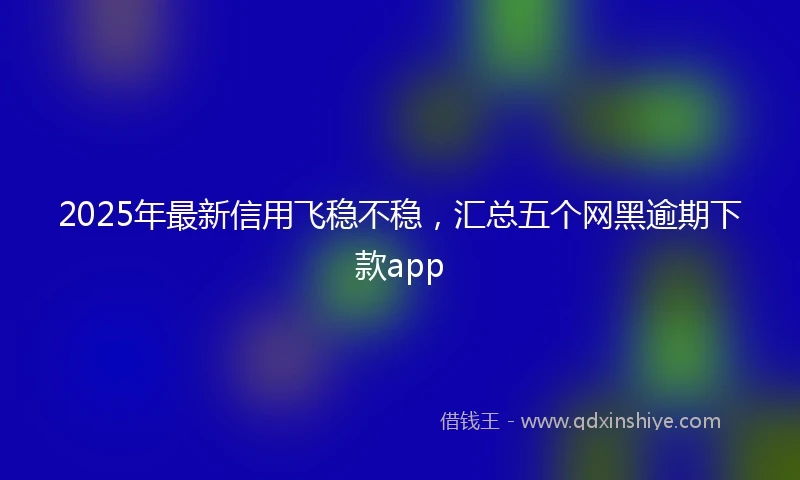 2025年最新信用飞稳不稳，汇总五个网黑逾期下款app