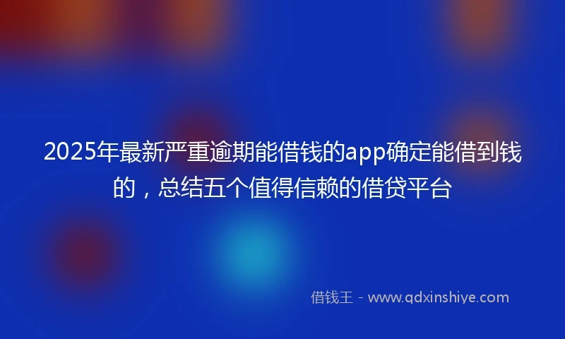 2025年最新严重逾期能借钱的app确定能借到钱的，总结五个值得信赖的借贷平台
