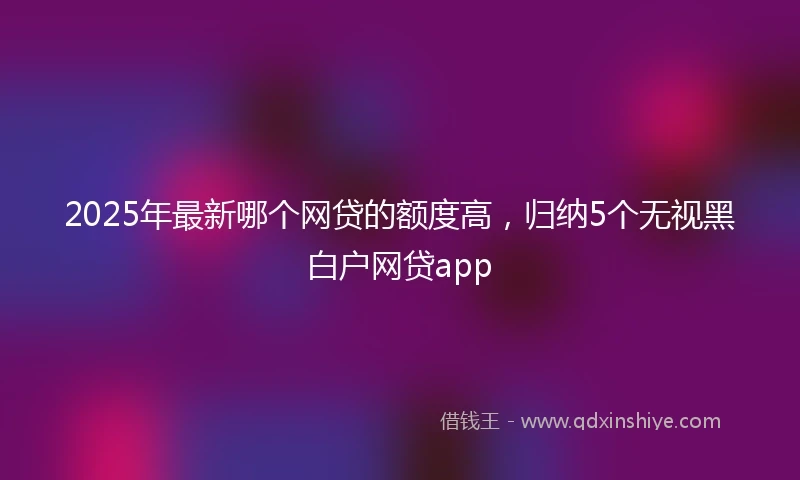 2025年最新哪个网贷的额度高，归纳5个无视黑白户网贷app