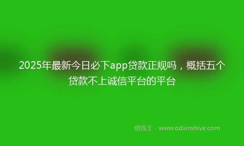 2025年最新今日必下app贷款正规吗，概括五个贷款不上诚信平台的平台