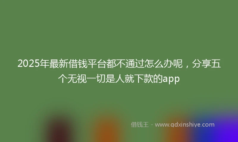 2025年最新借钱平台都不通过怎么办呢，分享五个无视一切是人就下款的app