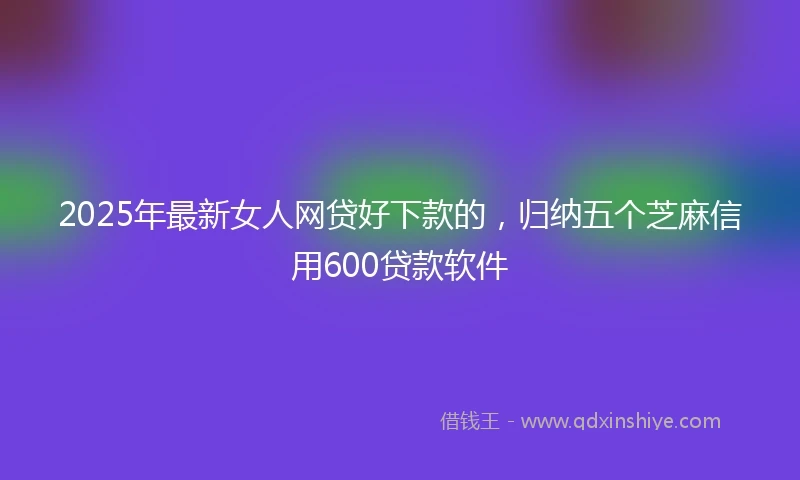 2025年最新女人网贷好下款的，归纳五个芝麻信用600贷款软件