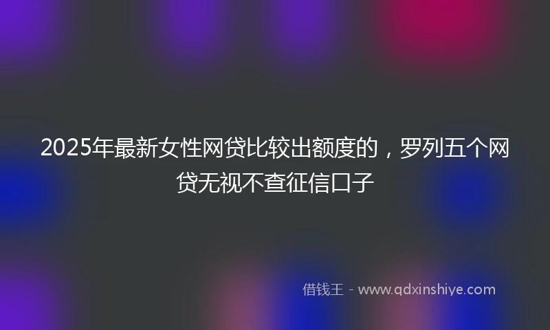 2025年最新女性网贷比较出额度的，罗列五个网贷无视不查征信口子