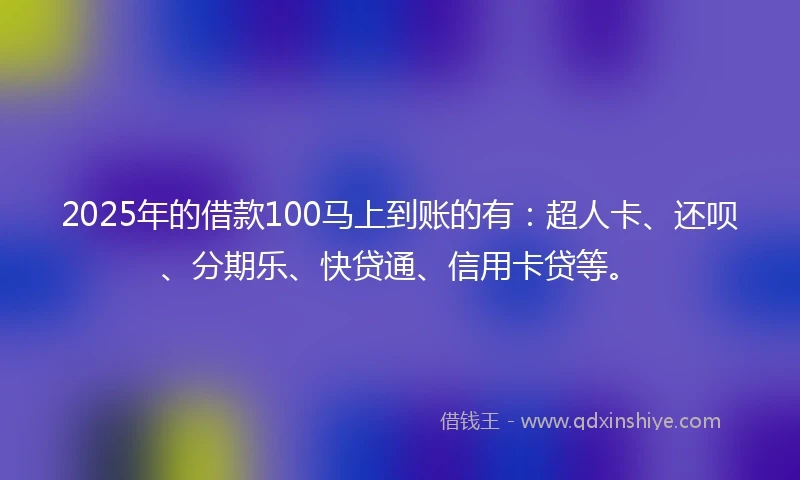 2025年的借款100马上到账的有：超人卡、还呗、分期乐、快贷通、信用卡贷等。