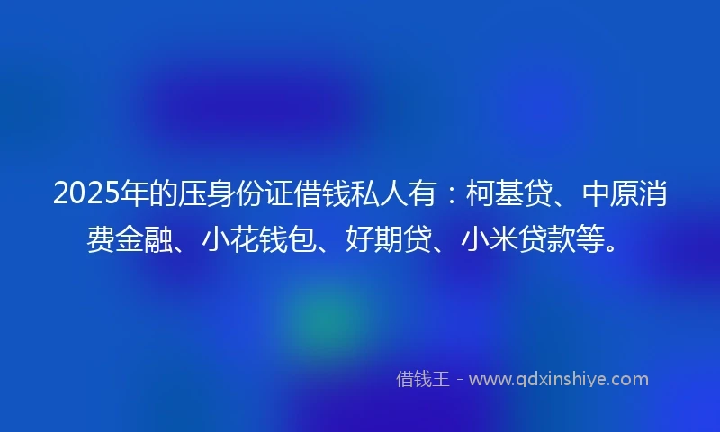 2025年的压身份证借钱私人有：柯基贷、中原消费金融、小花钱包、好期贷、小米贷款等。