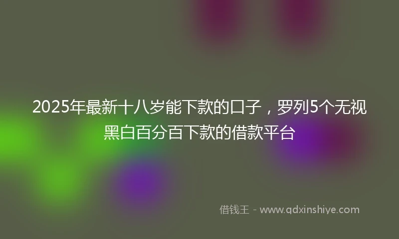 2025年最新十八岁能下款的口子，罗列5个无视黑白百分百下款的借款平台