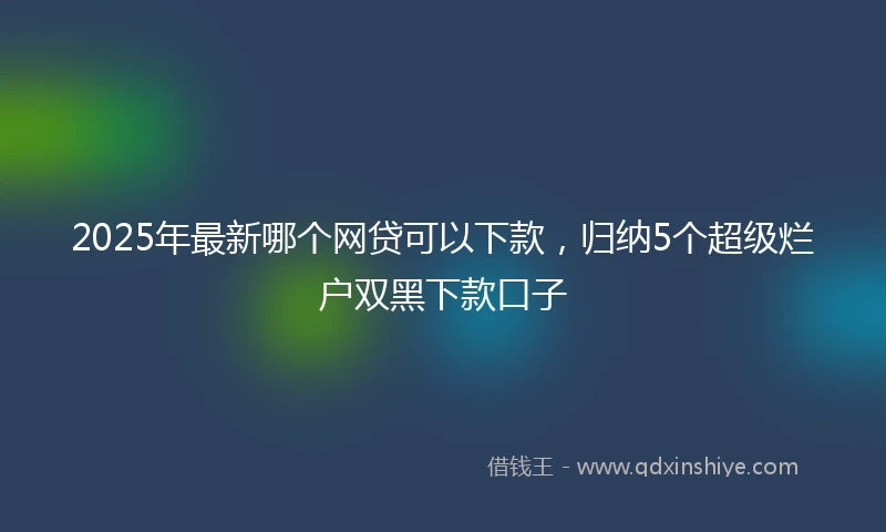 2025年最新哪个网贷可以下款，归纳5个超级烂户双黑下款口子