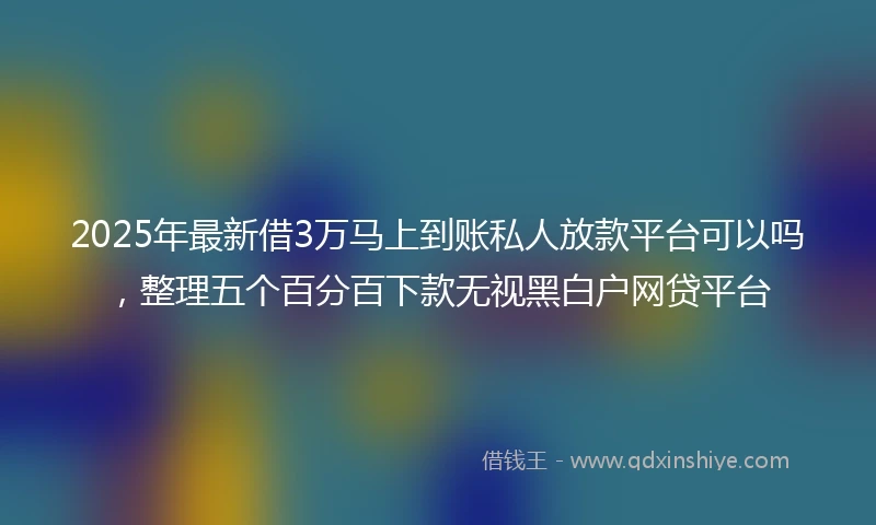 2025年最新借3万马上到账私人放款平台可以吗，整理五个百分百下款无视黑白户网贷平台