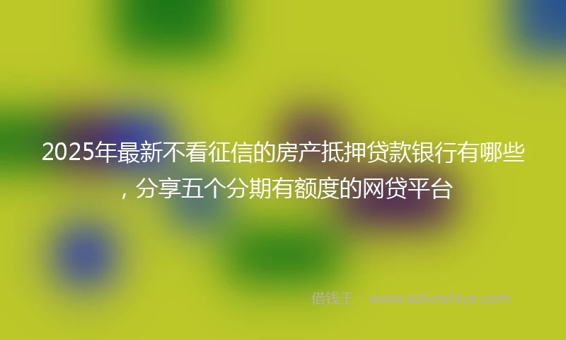 2025年最新不看征信的房产抵押贷款银行有哪些，分享五个分期有额度的网贷平台