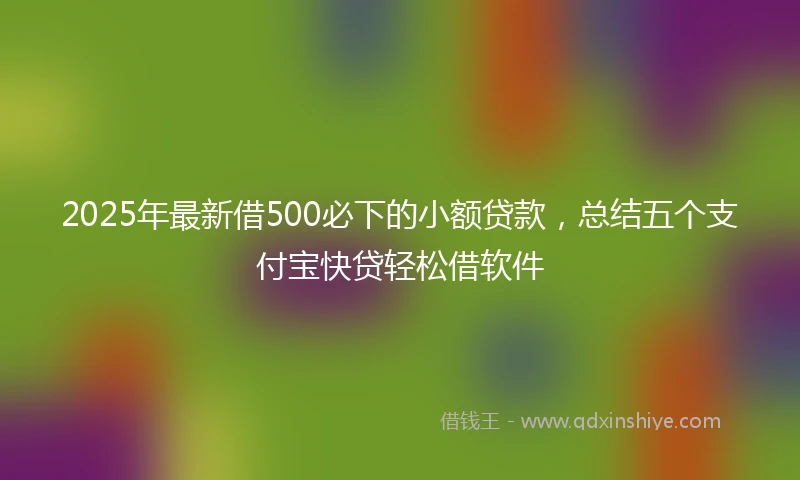 2025年最新借500必下的小额贷款，总结五个支付宝快贷轻松借软件