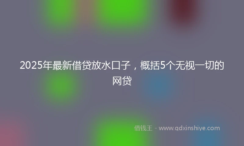 2025年最新借贷放水口子，概括5个无视一切的网贷