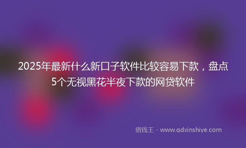 2025年最新什么新口子软件比较容易下款，盘点5个无视黑花半夜下款的网贷软件