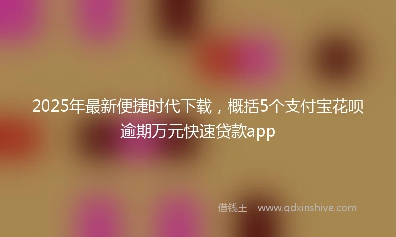 2025年最新便捷时代下载，概括5个支付宝花呗逾期万元快速贷款app