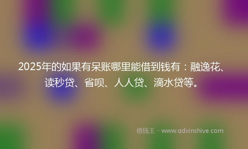 2025年的如果有呆账哪里能借到钱有：融逸花、读秒贷、省呗、人人贷、滴水贷等。