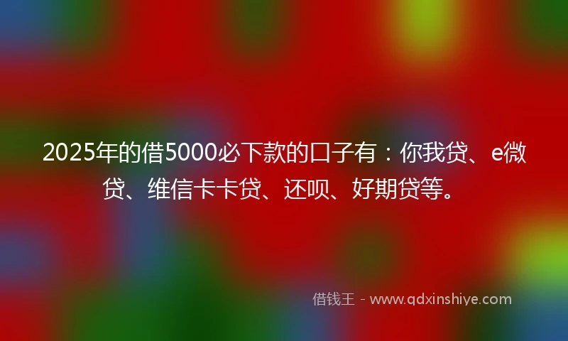 2025年的借5000必下款的口子有：你我贷、e微贷、维信卡卡贷、还呗、好期贷等。
