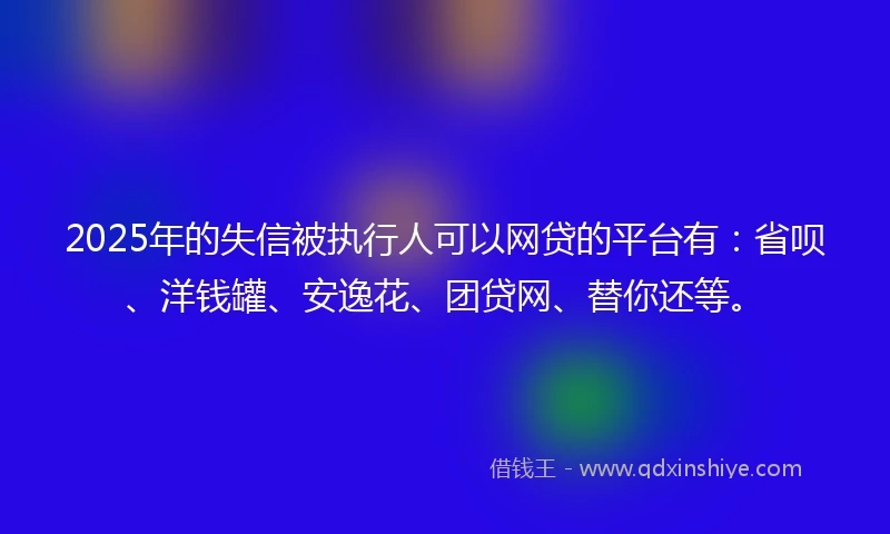 2025年的失信被执行人可以网贷的平台有：省呗、洋钱罐、安逸花、团贷网、替你还等。