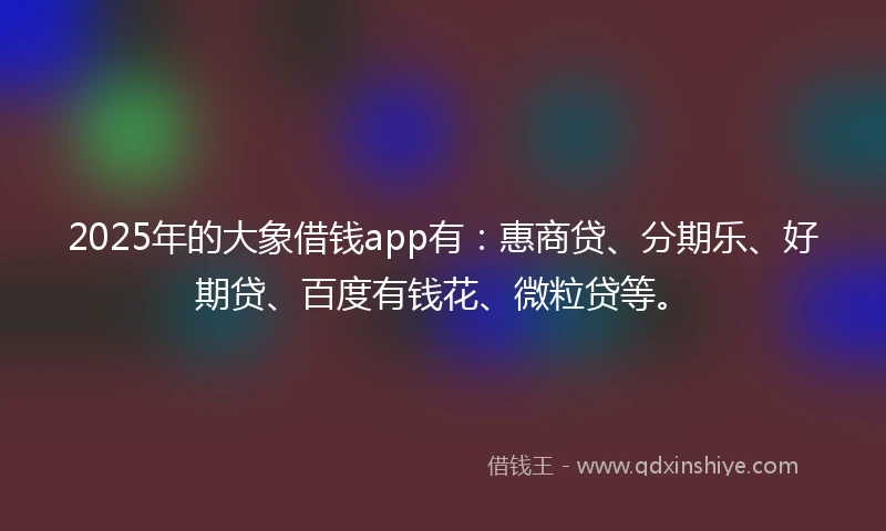 2025年的大象借钱app有：惠商贷、分期乐、好期贷、百度有钱花、微粒贷等。
