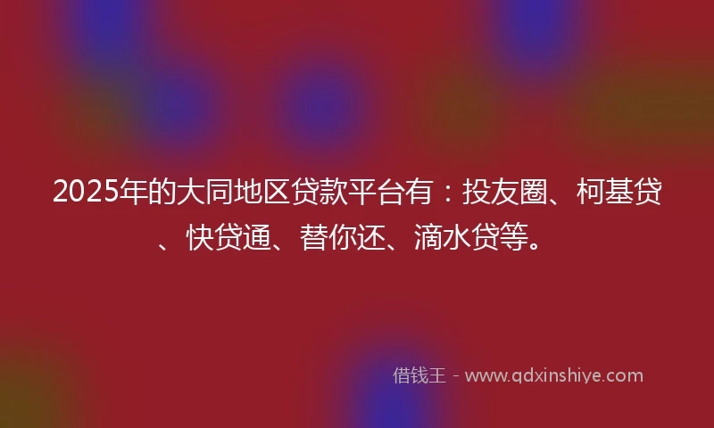 2025年的大同地区贷款平台有：投友圈、柯基贷、快贷通、替你还、滴水贷等。
