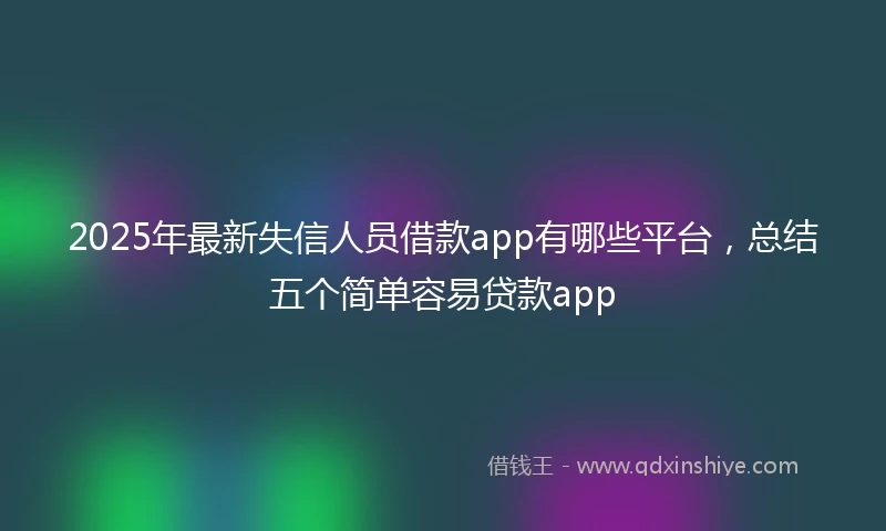 2025年最新失信人员借款app有哪些平台，总结五个简单容易贷款app