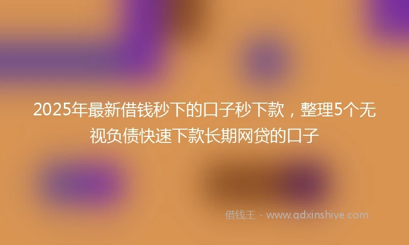 2025年最新借钱秒下的口子秒下款，整理5个无视负债快速下款长期网贷的口子