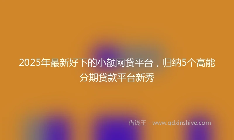 2025年最新好下的小额网贷平台，归纳5个高能分期贷款平台新秀