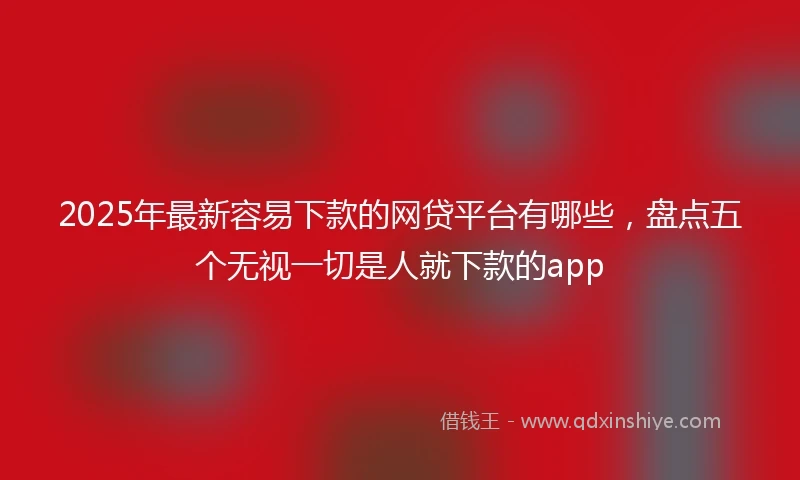 2025年最新容易下款的网贷平台有哪些，盘点五个无视一切是人就下款的app