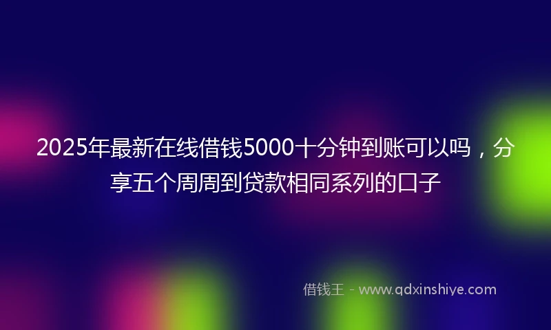 2025年最新在线借钱5000十分钟到账可以吗，分享五个周周到贷款相同系列的口子