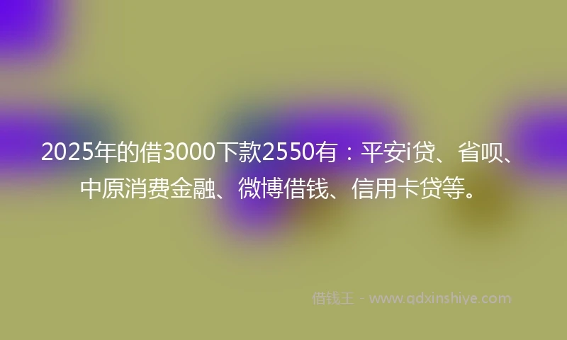 2025年的借3000下款2550有：平安i贷、省呗、中原消费金融、微博借钱、信用卡贷等。