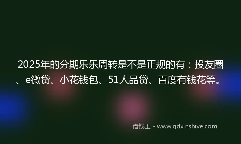 2025年的分期乐乐周转是不是正规的有：投友圈、e微贷、小花钱包、51人品贷、百度有钱花等。